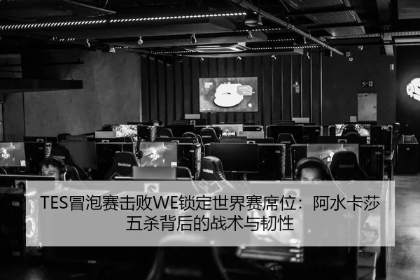 TES冒泡赛击败WE锁定世界赛席位：阿水卡莎五杀背后的战术与韧性